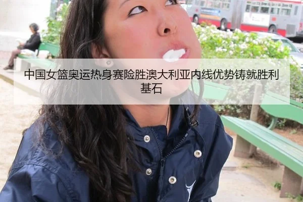 中国女篮奥运热身赛险胜澳大利亚内线优势铸就胜利基石