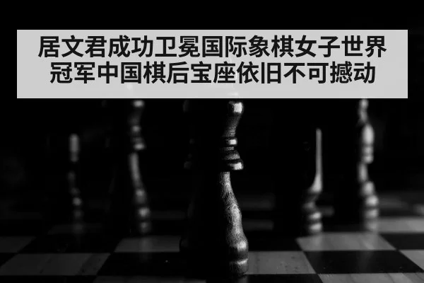居文君成功卫冕国际象棋女子世界冠军中国棋后宝座依旧不可撼动