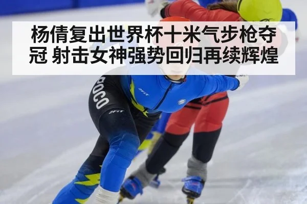 杨倩复出世界杯十米气步枪夺冠 射击女神强势回归再续辉煌