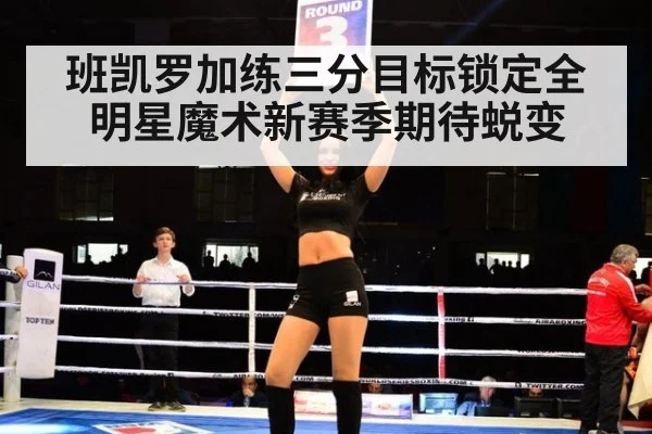 班凯罗加练三分目标锁定全明星魔术新赛季期待蜕变